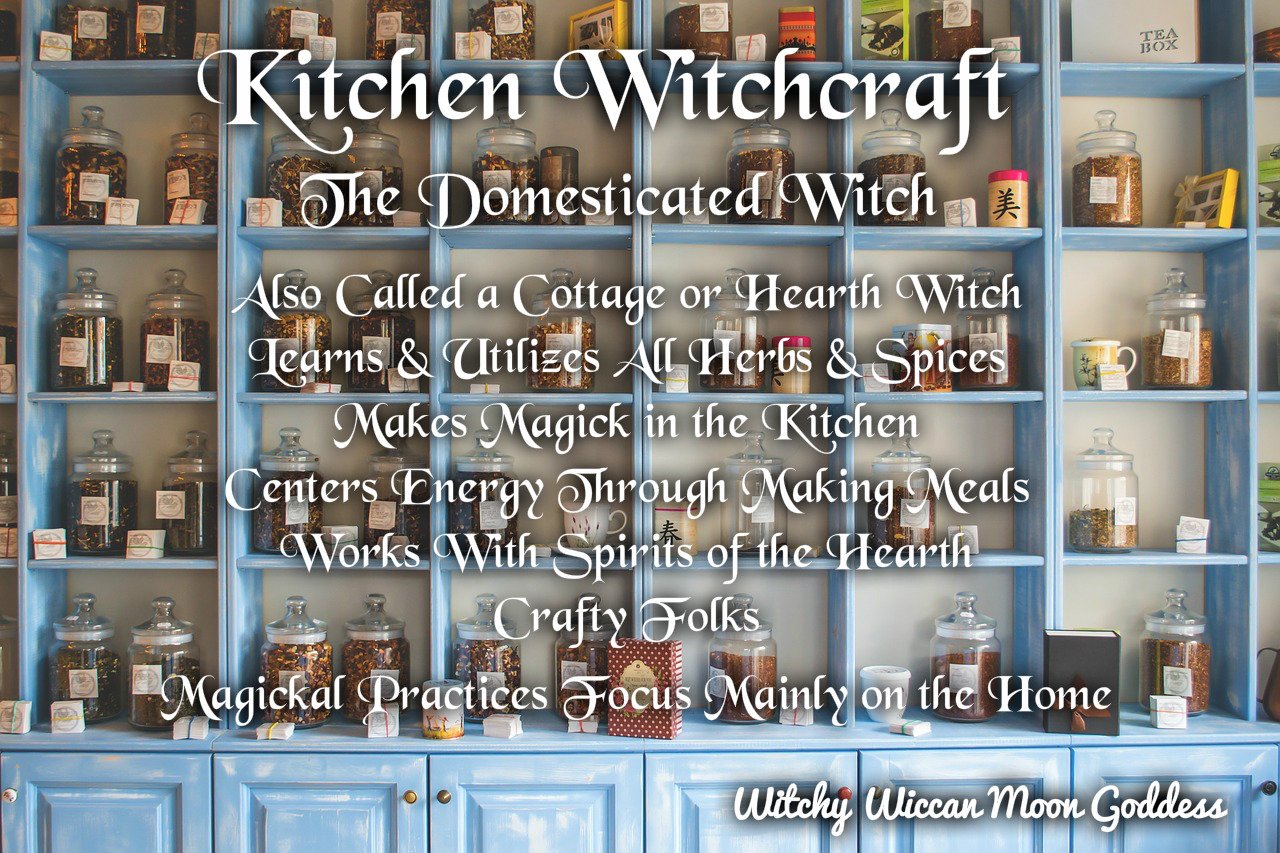 Kitchen Witchcraft: The Domesticated Witch, Also called a Cottage or Hearth Witch. Learns and utilizes all herbs and spices, Makes Magick in the kitchen, Centers energy through making meals, Works with spirits of the hearth, crafty folks, Magickal practices focus mainly on the home.