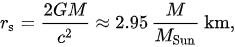 {\displaystyle r_{\mathrm {s} }={\frac {2GM}{c^{2}}}\approx 2.95\,{\frac {M}{M_{\mathrm {Sun} }}}~\mathrm {km,} }