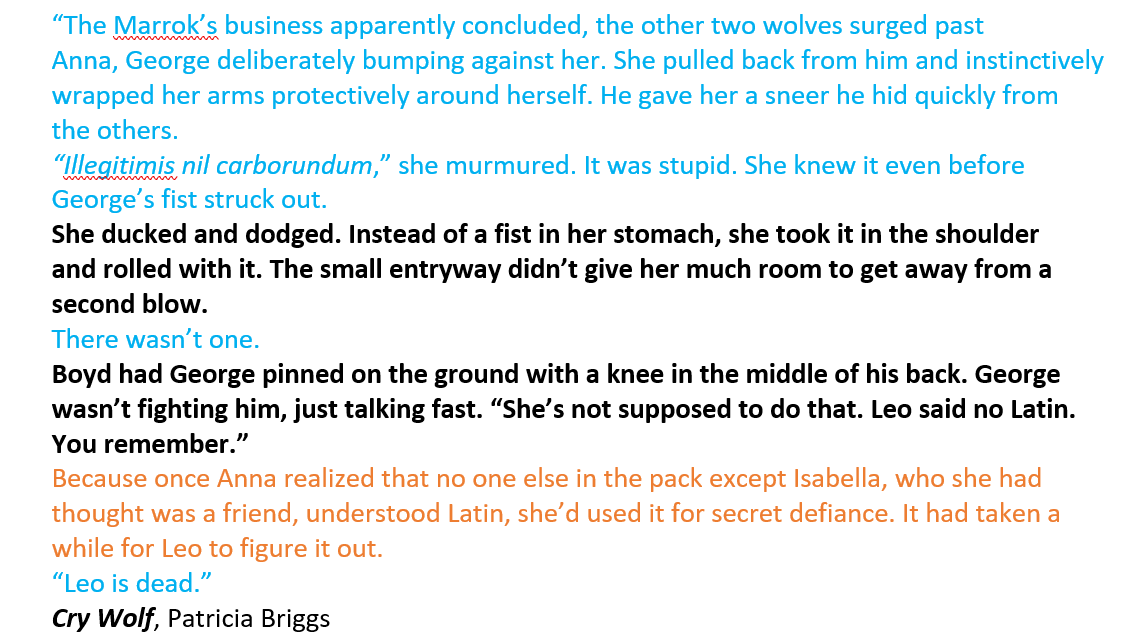 In blue text: The Marrok's business apparently concluded, the other two wolves surged past Anna, George deliberately bumping against her. She pulled back from him and instinctively wrapped her arms protectively around herself. He gave her a sneer he hid quickly from the others. "Illegitimis nil carborundum," she murmured. It was stupid. She knew it even before George's fist struck out. In bold text: She ducked and dodged. Instead of a fist in her stomach, she took it in the shoulder and rolled with it. The small entryway didn't give her much room to get away from a second blow. In blue text: There wasn't one. In bold text: Boyd had George pinned on the ground with a knee in the middle of his back. George wasn't fighting him, just talking fast. "She's not supposed to do that. Leo said no Latin. You remember." In orange text: Because once Anna realized that no one else in the pack except Isabella, who she had thought was friend, understood Latin, she'd used it for secret defiance. It had taken a while for Leo